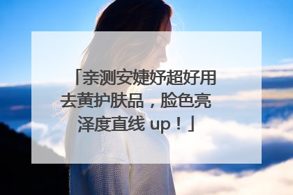 亲测安婕妤超好用去黄护肤品，脸色亮泽度直线 up！