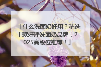什么洗面奶好用？精选十款好评洗面奶品牌，2025高段位推荐！