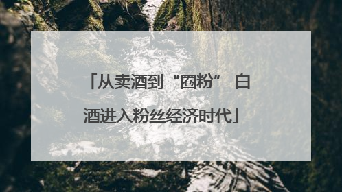 从卖酒到“圈粉” 白酒进入粉丝经济时代