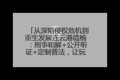 从深陷侵权危机到重生发展连云港赣榆：刑事和解+公开听证+定制普法，让玩具公司回到正轨