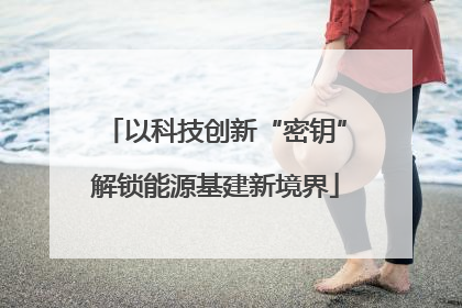 以科技创新“密钥”解锁能源基建新境界