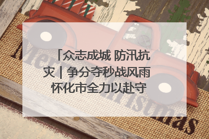 众志成城 防汛抗灾｜争分夺秒战风雨 怀化市全力以赴守护人民群众安全