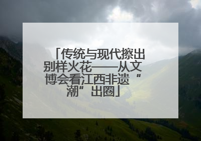 传统与现代擦出别样火花——从文博会看江西非遗“潮”出圈