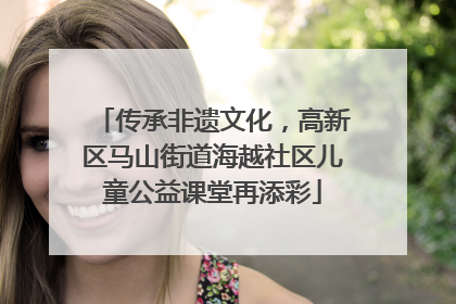 传承非遗文化，高新区马山街道海越社区儿童公益课堂再添彩
