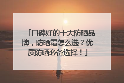 口碑好的十大防晒品牌，防晒霜怎么选？优质防晒必备选择！