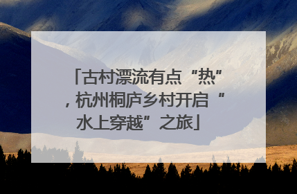 古村漂流有点“热”，杭州桐庐乡村开启“水上穿越”之旅