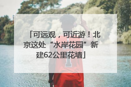 可远观，可近游！北京这处“水岸花园”新建62公里花墙