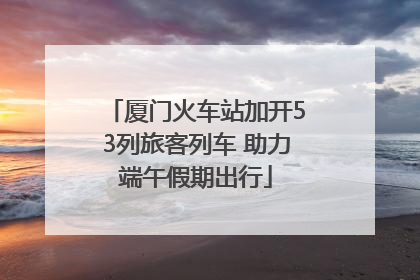 厦门火车站加开53列旅客列车 助力端午假期出行