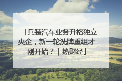 兵装汽车业务升格独立央企，新一轮洗牌重组才刚开始？｜热财经