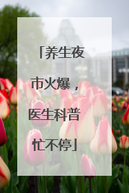 养生夜市火爆，医生科普忙不停