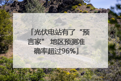 光伏电站有了“预言家” 地区预测准确率超过96%