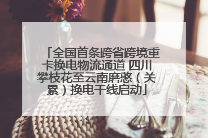 全国首条跨省跨境重卡换电物流通道 四川攀枝花至云南磨憨（关累）换电干线启动