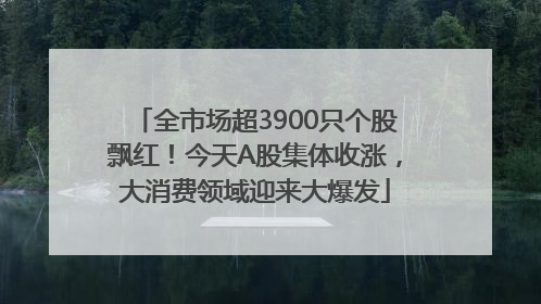 全市场超3900只个股飘红！今天A股集体收涨，大消费领域迎来大爆发