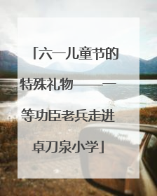 六一儿童节的特殊礼物——一等功臣老兵走进卓刀泉小学
