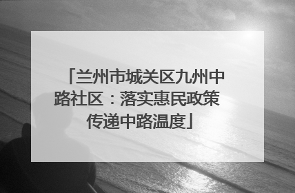 兰州市城关区九州中路社区：落实惠民政策 传递中路温度