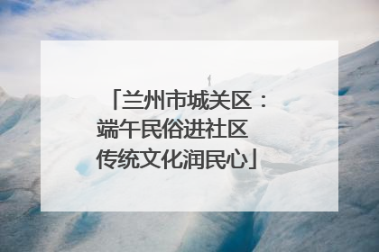 兰州市城关区：端午民俗进社区 传统文化润民心