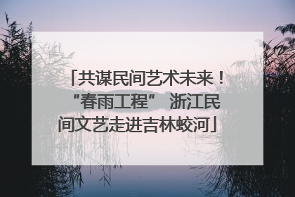 共谋民间艺术未来！“春雨工程” 浙江民间文艺走进吉林蛟河