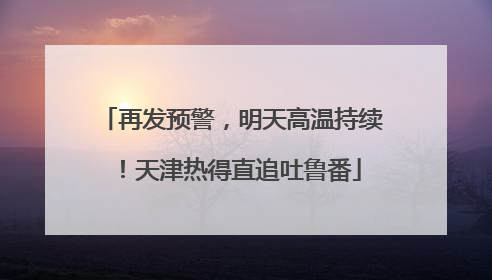 再发预警，明天高温持续！天津热得直追吐鲁番