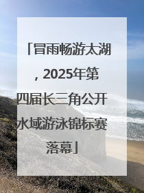冒雨畅游太湖，2025年第四届长三角公开水域游泳锦标赛落幕