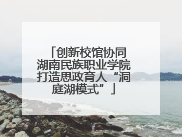 创新校馆协同 湖南民族职业学院打造思政育人“洞庭湖模式”