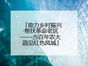 助力乡村振兴·帮扶革命老区——当百年农大遇见红色凤城