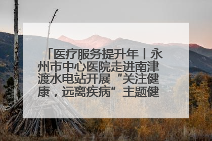 医疗服务提升年丨永州市中心医院走进南津渡水电站开展“关注健康，远离疾病”主题健康促进活动