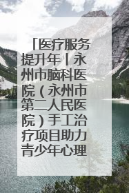 医疗服务提升年丨永州市脑科医院（永州市第二人民医院）手工治疗项目助力青少年心理健康重建