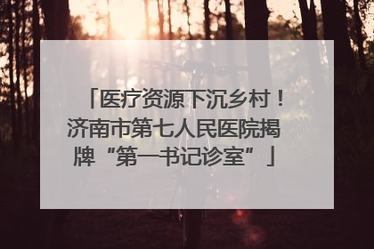 医疗资源下沉乡村！济南市第七人民医院揭牌“第一书记诊室”