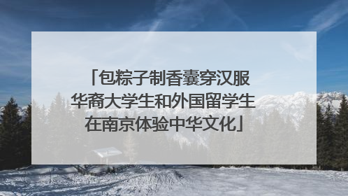 包粽子制香囊穿汉服 华裔大学生和外国留学生在南京体验中华文化