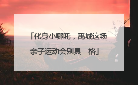 化身小哪吒，禹城这场亲子运动会别具一格