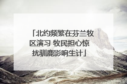 北约频繁在芬兰牧区演习 牧民担心惊扰驯鹿影响生计