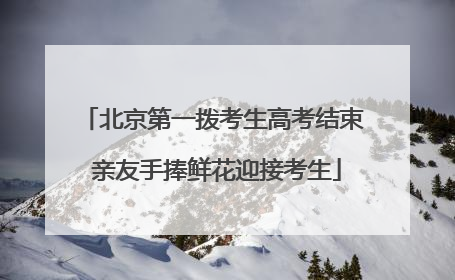 北京第一拨考生高考结束 亲友手捧鲜花迎接考生