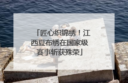 匠心织锦绣！江西夏布绣在国家级赛事斩获殊荣