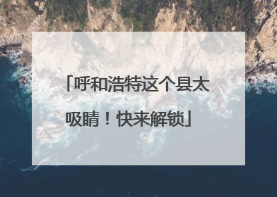 呼和浩特这个县太吸睛！快来解锁