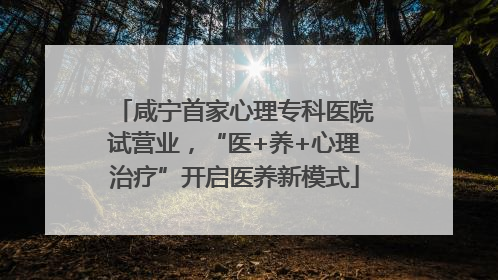 咸宁首家心理专科医院试营业，“医+养+心理治疗”开启医养新模式