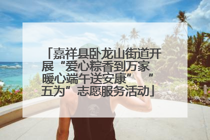 嘉祥县卧龙山街道开展“爱心粽香到万家 暖心端午送安康” “五为”志愿服务活动