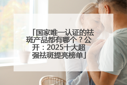 国家唯一认证的祛斑产品都有哪个？公开：2025十大超强祛斑提亮榜单