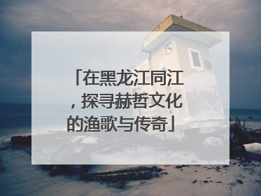 在黑龙江同江，探寻赫哲文化的渔歌与传奇