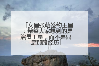 女星张萌签约王星：希望大家想到的是演员王星，而不是只是那段经历