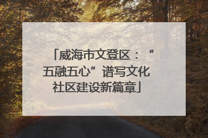 威海市文登区：“五融五心”谱写文化社区建设新篇章