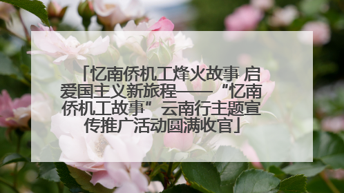 忆南侨机工烽火故事 启爱国主义新旅程——“忆南侨机工故事”云南行主题宣传推广活动圆满收官