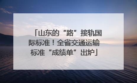 山东的“路”接轨国际标准！全省交通运输标准“成绩单”出炉
