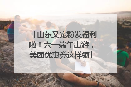 山东又宠粉发福利啦！六一端午出游，美团优惠券这样领