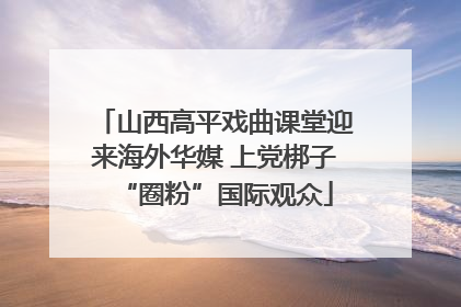 山西高平戏曲课堂迎来海外华媒 上党梆子“圈粉”国际观众
