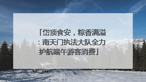 岱顶食安，粽香满溢：南天门执法大队全力护航端午游客消费