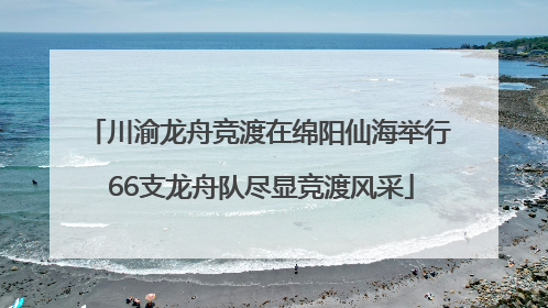 川渝龙舟竞渡在绵阳仙海举行 66支龙舟队尽显竞渡风采