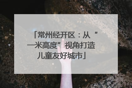 常州经开区：从“一米高度”视角打造儿童友好城市