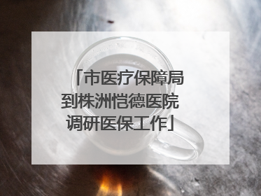 市医疗保障局到株洲恺德医院调研医保工作