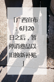 广西宣布：6月20日之后，暂停消费品以旧换新补贴
