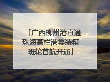 广西柳州港直通珠海高栏港集装箱班轮首航开通